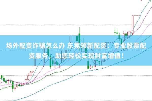 场外配资诈骗怎么办 东莞领新配资:专业股票配资服务,助您轻松实现财富增值!