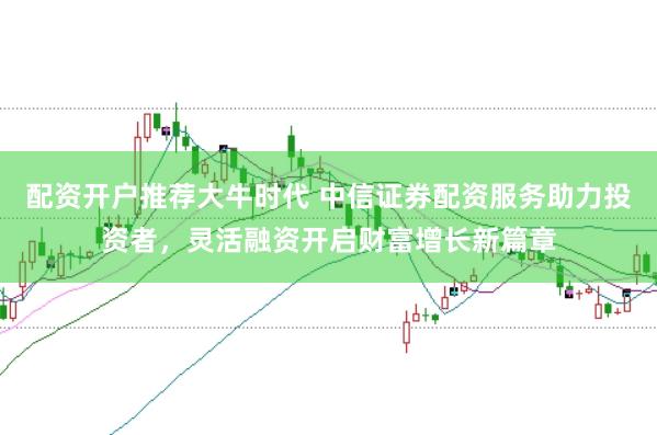 配资开户推荐大牛时代 中信证券配资服务助力投资者，灵活融资开启财富增长新篇章