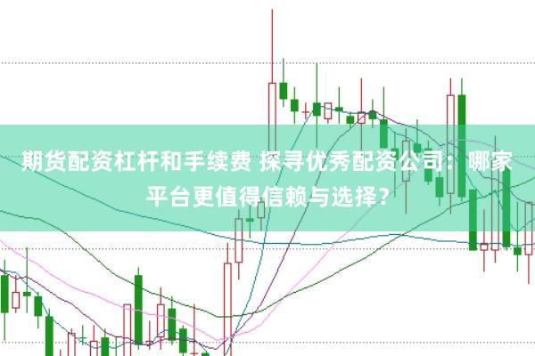 期货配资杠杆和手续费 探寻优秀配资公司：哪家平台更值得信赖与选择？