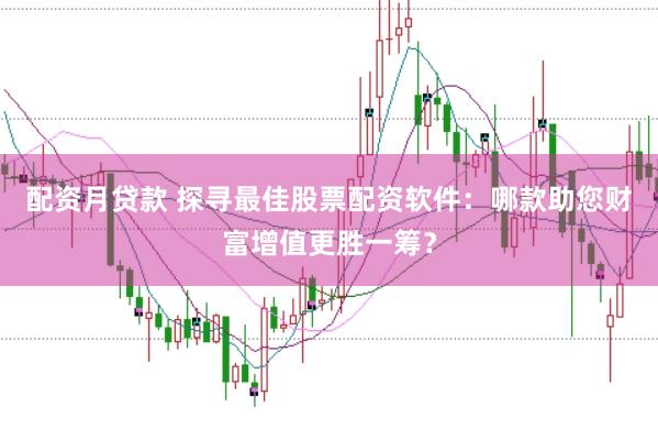 配资月贷款 探寻最佳股票配资软件：哪款助您财富增值更胜一筹？