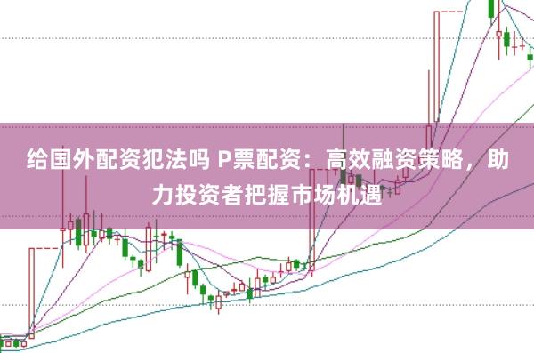 给国外配资犯法吗 P票配资：高效融资策略，助力投资者把握市场机遇