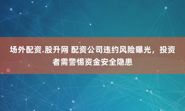 场外配资.股升网 配资公司违约风险曝光，投资者需警惕资金安全隐患