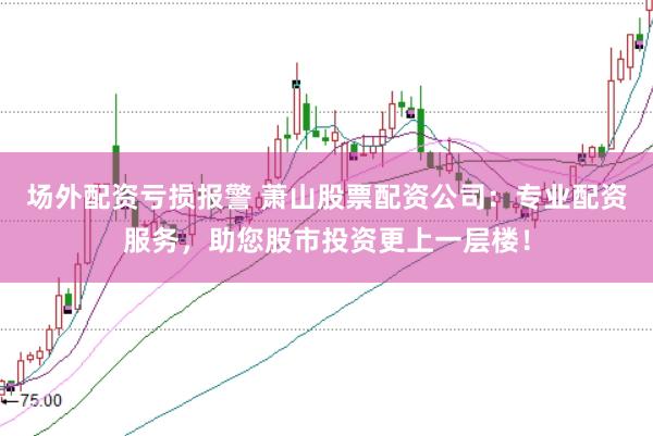场外配资亏损报警 萧山股票配资公司：专业配资服务，助您股市投资更上一层楼！