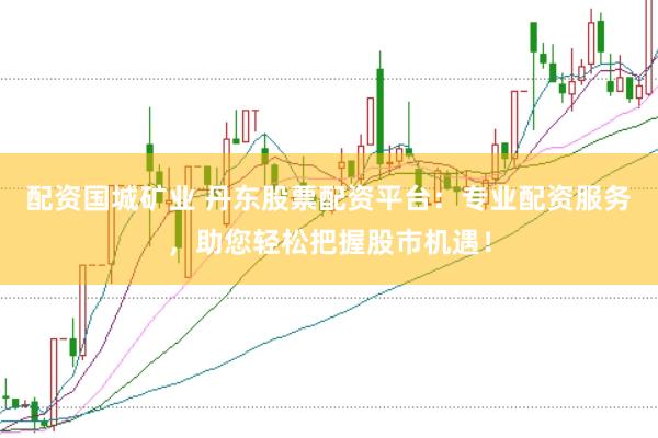 配资国城矿业 丹东股票配资平台：专业配资服务，助您轻松把握股市机遇！