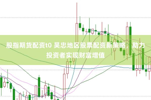 股指期货配资t0 吴忠地区股票配资新策略，助力投资者实现财富增值