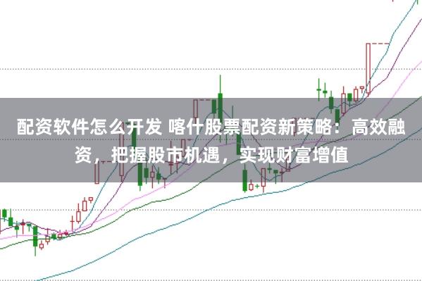 配资软件怎么开发 喀什股票配资新策略：高效融资，把握股市机遇，实现财富增值