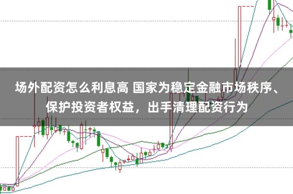 场外配资怎么利息高 国家为稳定金融市场秩序、保护投资者权益，出手清理配资行为