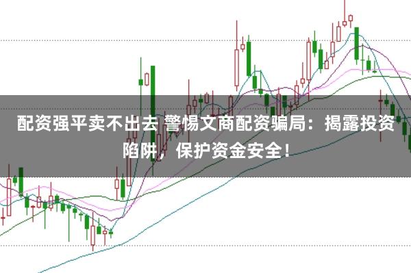 配资强平卖不出去 警惕文商配资骗局:揭露投资陷阱,保护资金安全!