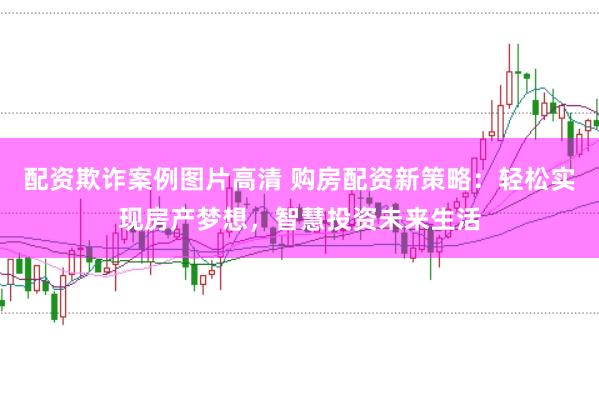 配资欺诈案例图片高清 购房配资新策略:轻松实现房产梦想,智慧投资未来生活