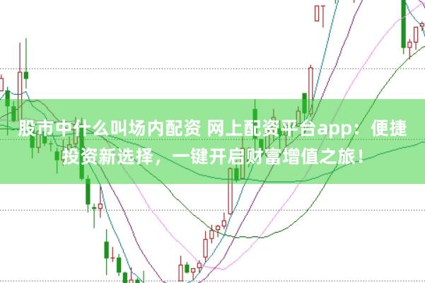 股市中什么叫场内配资 网上配资平台app:便捷投资新选择,一键开启财富增值之旅!