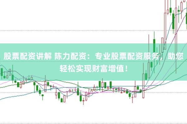 股票配资讲解 陈力配资:专业股票配资服务,助您轻松实现财富增值!