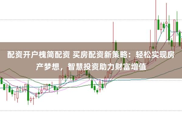 配资开户槐简配资 买房配资新策略：轻松实现房产梦想，智慧投资助力财富增值