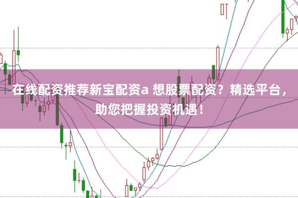 在线配资推荐新宝配资a 想股票配资？精选平台，助您把握投资机遇！