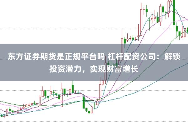 东方证券期货是正规平台吗 杠杆配资公司：解锁投资潜力，实现财富增长