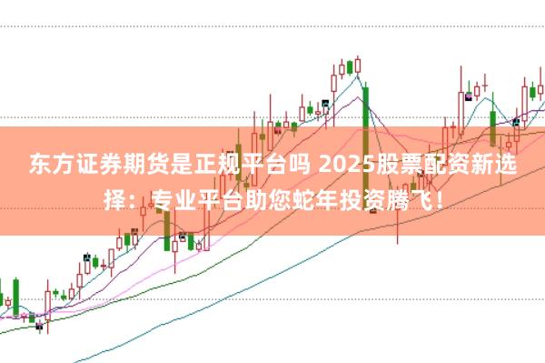 东方证券期货是正规平台吗 2025股票配资新选择：专业平台助您蛇年投资腾飞！