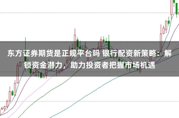 东方证券期货是正规平台吗 银行配资新策略：解锁资金潜力，助力投资者把握市场机遇