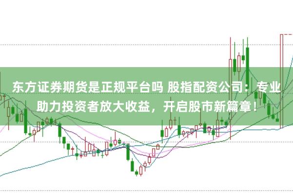 东方证券期货是正规平台吗 股指配资公司：专业助力投资者放大收益，开启股市新篇章！