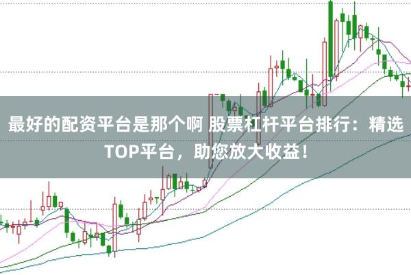 最好的配资平台是那个啊 股票杠杆平台排行：精选TOP平台，助您放大收益！