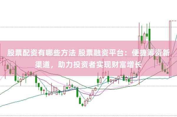 股票配资有哪些方法 股票融资平台：便捷筹资新渠道，助力投资者实现财富增长
