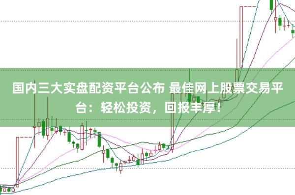 国内三大实盘配资平台公布 最佳网上股票交易平台：轻松投资，回报丰厚！
