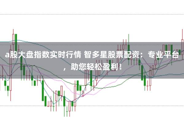 a股大盘指数实时行情 智多星股票配资：专业平台，助您轻松盈利！