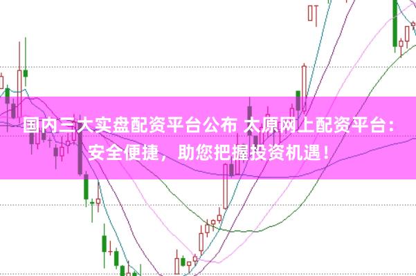 国内三大实盘配资平台公布 太原网上配资平台：安全便捷，助您把握投资机遇！