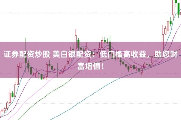 证券配资炒股 美白银配资：低门槛高收益，助您财富增值！