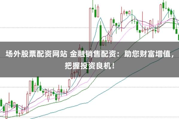 场外股票配资网站 金融销售配资：助您财富增值，把握投资良机！