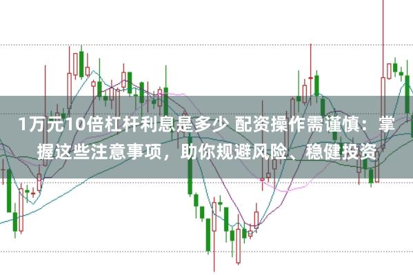 1万元10倍杠杆利息是多少 配资操作需谨慎:掌握这些注意事项,助你规避风险、稳健投资