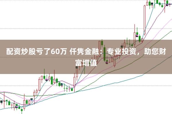 配资炒股亏了60万 仟隽金融：专业投资，助您财富增值